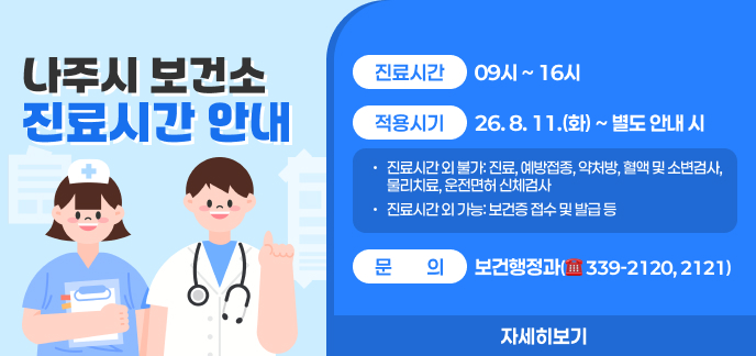 나주시 보건소 진료시간 안내 ○ (진료시간) 09시 ~ 16시 ○ (적용시기) 26. 8. 11.(화) ~ 별도 안내 시 - 진료시간 외 불가: 진료, 예방접종, 약처방, 혈액 및 소변검사, 물리치료, 운전면허 신체검사 - 진료시간 외 가능: 보건증 접수 및 발급 등 ○ (문의) 보건행정과(☎ 339-2120, 2121) 자세히보기