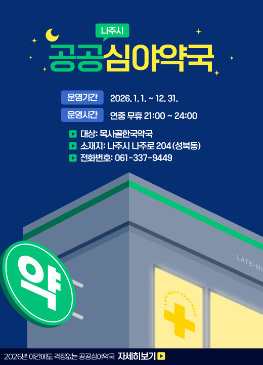 나주시 공공심야약국 운영기간: 2026. 1. 1. ~ 12. 31.  운영시간: 연중 무휴 21:00 ~ 24:00  - 대 상: 목사골한국약국  - 소 재 지: 나주시 나주로 204(성북동)  - 전화번호: 061-337-9449 2026년 야간에도 걱정없는 공공심야약국 자세히보기