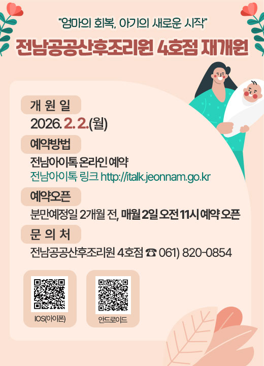 “엄마의 회복, 아기의 새로운 시작” 전남공공산후조리원 4호점 재개원 (개 원 일) 2026. 2. 2.(월) (예약방법) 전남아이톡 온라인 예약 - 전남아이톡 링크 http://italk.jeonnam.go.kr (예약오픈) 분만예정일 2개월 전, 매월 2일 오전 11시 예약 오픈 (문 의 처) 전남공공산후조리원 4호점 ☎ 061)820-0854