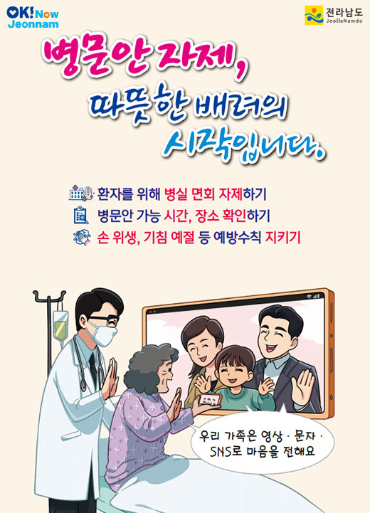 병문안 자제, 따뜻한 배려의 시작입니다. 환자를 위해 병실 면회 자제하기 병문안 가능 시간, 장소 확인하기 손 위생, 기침예절 등 예방 수칙 지키기 우리 가족은 영상,문자,SNS로 마음을 전해요 전라남도