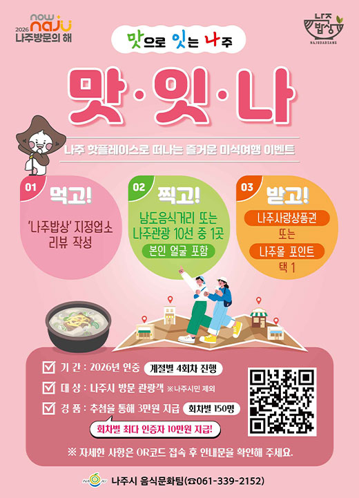 「나주 방문의 해 맞이」맛으로 잇는 나주, ‘맛·잇·나’미식 여행 이벤트   ❍ 기간: 2026년 연중(계절별 4회차 진행)   ❍ 대상: 나주시 방문 관광객  ※ 나주시민 제외   ❍ 내용   - (미션1) 나주밥상 맛보기 & 리뷰 작성     회차 기간 내 나주밥상 지정업소(44개소) 1개소 이용     네이버 영수증 리뷰 작성 또는 개인 SNS 후기 작성(블로그, 인스타그램 등)      ※ 개인 SNS 후기 작성시 필수태그(#나주맛잇나 #나주맛집 #나주여행)   - (미션2) 나주 명소 즐기기 & 인증샷     남도음식거리(영산포 홍어거리) 또는 나주 관광 10선 중 1곳 방문 인증 사진 찍기   - (접 수) 네이버 폼(QR코드) 접속 후, 인증자료 업로드 및 신청서 작성   ① 나주밥상 지정업소 결제 영수증 1매  ※ 영수증 1매당 1인 한정   ② 나주밥상 지정업소 리뷰 캡처 사진 1매   ③ 나주 명소 방문 인증 사진 1매   ❍ 경품   - 조건 충족 시, 당첨자에게 모바일 나주사랑상품권 또는 나주몰 포인트 지급(택1)     이벤트 인증 완료자(추첨): 3만원 지급(회차별 150명 한)   - 회차별 나주밥상 지정업소 최다 이용 당첨자: 10만원 지급    ❍ 문의 : 나주시 음식문화팀 (☎061-339-2152)