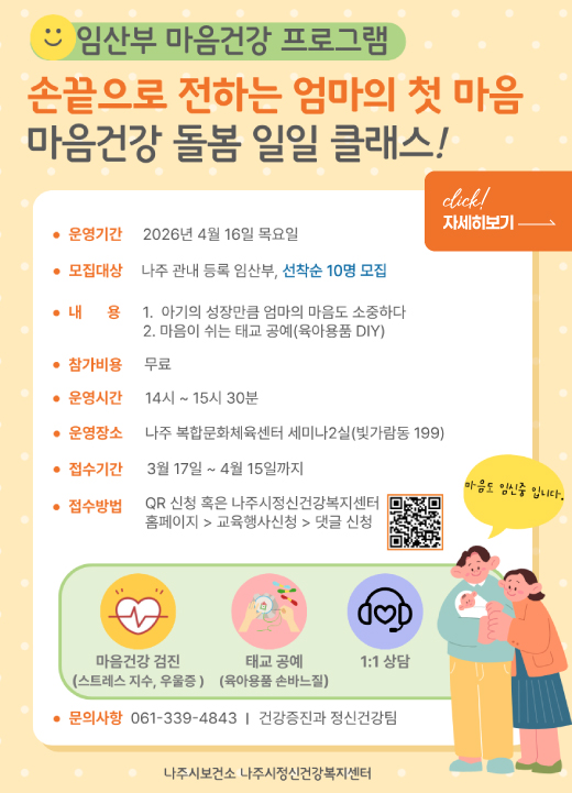 임산부 마음건강 프로그램 손끝으로 전하는 엄마의 첫 마음 마음건강 돌봄 일일 클래스! 운영기간 : 2026년 4월 16일 목요일  모집대상 : 나주 관내 등록 임산부, 선착순 10명 모집  내 용 :  아기의 성장만큼 엄마의 마음도 소중하다  마음이 쉬는 태교 공예(육아용품 DIY)  참가비용 : 무료  운영시간 : 14시 ~ 15시 30분  운영장소 : 나주 복합문화체육센터 세미나2실(빛가람동 199)  접수기간 : 3월 17일 ~ 4월 15일까지  접수방법 : QR 신청 혹은 나주시정신건강복지센터 홈페이지 > 교육행사신청 > 댓글 신청  주요 프로그램 구성 마음건강 검진 : 스트레스 지수, 우울증 확인  태교 공예 : 육아용품 손바느질  1:1 상담  문의사항 : 061-339-4843 | 건강증진과 정신건강팀  주최/주관 : 나주시보건소, 나주시정신건강복지센터 자세히보기click!