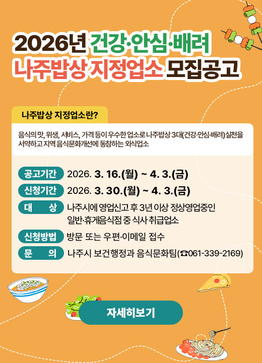 2026년 건강·안심·배려 나주밥상 지정업소 모집공고  ※ 【 나주밥상 지정업소란? 】  - 음식의 맛, 위생, 서비스, 가격 등이 우수한 업소로 나주밥상 3대(건강·안심·배려)  실천을 서약하고 지역 음식문화개선에 동참하는 외식업소  1. 공고기간: 2026. 3. 16.(월) ~ 4. 3.(금)  2. 신청기간: 2026. 3. 30.(월) ~ 4. 3.(금)  3. 대 상: 나주시에 영업신고 후 3년 이상 정상영업중인 일반·휴게음식점 중 식사 취급업소  4. 신청방법: 방문 또는 우편·이메일 접수  ※ 제출서류 등 세부내용은 공고문(시 홈페이지>열린시정>공고>고시/공고/입법예고“2026년 건강·안심·배려 나주밥상 지정업소 모집 공고”) 참고  5. 문 의: 나주시 보건행정과 음식문화팀(☎061-339-2169)