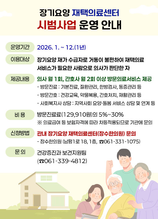 장기요양 재택의료센터 시범사업 운영 안내 ·운영기간: 2026. 1. ~ 12.(1년) ·이용대상: 장기요양 재가 수급자로 거동이 불편하여 재택의료 서비스가 필요한 사람으로 의사가 판단한 자  ·제공내용: 의사 월 1회, 간호사 월 2회 이상 방문의료서비스 제공   - 방문진료: 기본진료, 질환관리, 한방검사, 통증관리 등   - 방문간호: 건강교육, 약물복용, 간호처치, 재활관리 등   - 사회복지사 상담: 지역사회 요양‧돌봄 서비스 상담 및 연계 등 · 비용: 방문진료료(129,910원)의 5%~30%    ※ 의료급여 등 보험자격에 따라 차등적용되므로 기관에 문의  ·신청방법: 관내 장기요양 재택의료센터(장수한의원) 문의  - 장수한의원(남평1로 18, 1층,  ☎ 061-331-1075) ·문의: 건강증진과 보건지원팀(☎061-339-4812)