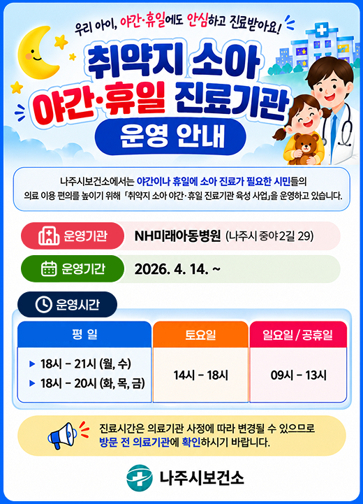 우리 아이, 야간·휴일에도 안심하고 진료받아요!  취약지 소아야간·휴일 진료기관운영 안내  나주시보건소에서는 야간이나 휴일에 소아 진료가 필요한 시민들의 의료 이용 편의를 높이기 위해 「취약지 소아 야간·휴일 진료기관 육성 사업」을 운영하고 있습니다.  운영기관: NH미래아동병원 (나주시 중야2길 29)  운영기간: 2026. 4. 14. ~  운영시간  평 일 (달 아이콘)  ▶ 18시 - 21시 (월, 수)  ▶ 18시 - 20시 (화, 목, 금)  토요일 (시계 아이콘)  14시 - 18시  일요일·공휴일 (해 아이콘)  09시 - 13시  진료시간은 의료기관 사정에 따라 변경될 수 있으므로 방문 전 의료기관에 확인하시기 바랍니다.  나주시보건소