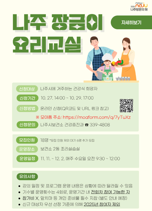 나주 장금이 요리교실  신청대상 : 나주시에 거주하는 건강식 희망자 신청기간 : 10. 27. 14:00 ~ 10. 29. 17:00 신청방법 : 온라인 신청(QR코드 및 URL 링크 참고) ※ 모아폼 주소: https://moaform.com/q/7yTuXz 신청문의 : 나주시보건소 건강증진과 ☎ 339-4808  모집인원 : 18명 * 모집 인원 제외 대기 6명 추가 모집 운영장소 : 보건소 2층 조리실습실 운영일정 : 11. 11. ~ 12. 2. 매주 수요일 오전 9:30 ~ 12:00  유의사항 • 강의 일정 및 프로그램 운영 내용은 상황에 따라 달라질 수 있음 • 기수별 운영횟수는 4회로, 운영기간 내 전회차 참여 가능한 자 • 참가비 X, 앞치마 등 개인 준비물 필수 지참 (별도 안내 예정) • 신규 대상자 우선 선정 기준에 의해 2025년 참여자 제외  자세히보기