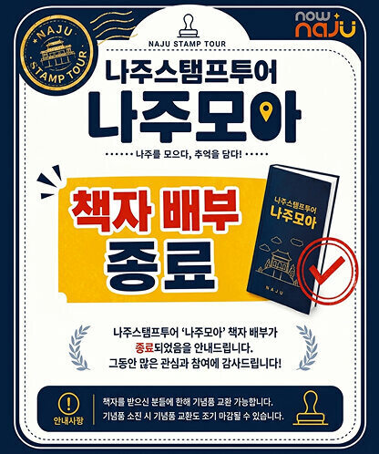 NAJU STAMP TOUR now + naju 나주스탬프투어 나주모아 …… 나주를 모으다, 추억을 담다! …… 책자 배부 종료 책자 표지 나주스탬프투어 나주모아 NAJU 나주스탬프투어 ‘나주모아’ 책자 배부가 종료되었음을 안내드립니다. 그동안 많은 관심과 참여에 감사드립니다! 안내사항 책자를 받으신 분들에 한해 기념품 교환 가능합니다. 기념품 소진 시 기념품 교환도 조기 마감될 수 있습니다.