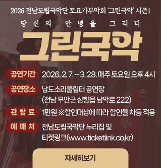 2026 전남도립국악단 토요가무악회 ‘그린국악’ 시즌1 당신의 안녕을 그리다  그린국악   공연명 : 전남도립국악단 토요가무악회 ‘그린국악’ 시즌1 공연기간 : 2026. 2. 7. ~ 3. 28. 매주 토요일 오후 4시 공연장소 : 남도소리울림터 공연장(전남 무안군 삼향읍 남악로 222) 관람료 : 1만원 ※할인대상에 따라 할인율 차등 적용 예매처 : 전남도립국악단 누리집 및 티켓링크(www.ticketlink.co.kr) 자세히보기