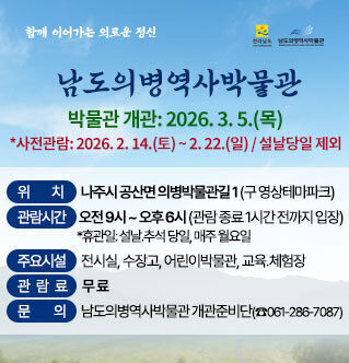 함께 이어가는 의로운 정신 “남도의병역사박물관” 2026년 2월 24일 개관   ❍ 박물관 개관: 2026. 2. 24.(화)    *사전관람: 2026. 2. 14.(토) ~ 2. 18.(수) / 설날당일 제외  ❍ 위    치: 나주시 공산면 의병박물관길 1 (구 영상테마파크)  ❍ 관람시간: 오전 9시 ~ 오후 6시 (관람 종료 1시간 전까지 입장)    *휴관일: 설날․추석 당일, 매주 월요일  ❍ 주요시설: 전시실, 수장고, 어린이박물관, 교육․체험장  ❍ 관 람 료: 무 료   ❍ 문    의: 남도의병역사박물관 개관준비단(☎061-286-7087)
