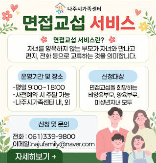 면접교섭 서비스 면접교섭 서비스란? 자녀를 양육하지 않는 부모가 자녀와 만나고 편지, 전화 등으로 교류하는 것을 의미합니다. [운영기간 및 장소] -평일 9:00~18:00 -사전예약 시 주말 가능 -나주시가족센터 내, 외 [신청대상] 면접교섭을 희망하는 비양육부모, 양육부로, 미성년자녀 모두 [신청 및 문의] 전화 : 061)339-9800 이메일:najufamily@naver.com 자세히보기
