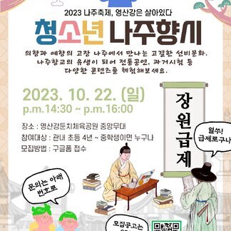 2023나주축제, 영산강은 살아있다 청소년 나주향시 의향과 예향의 고장 나주에서 만나는 고결한 선비문화, 나주향교의 유생이 되어 전통공연, 과거시험 등 다양한 콘텐츠를 체험해보세요. 2023.10.22(일) pm 14:30~pm 16:00 -장소:영산강 둔치체육공원 중앙무대 -참여대상:관내 초등 4년~중학생이면 누구나 -모집방법:구글폼접수 (얼쑤! 급제로구나) 문의는 아래번호로 -문의 : 나주향교사무국 061-334-2338 모집공고는 QR로(https://naver.me/5Til6mRs) [주최:나주시 / 주관 : 나주시축제추진위원회, 나주향교]