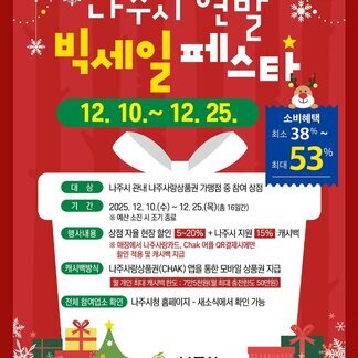 나주시 연말 빅세일 페스타 12. 10. ~ 12. 25. (소비혜택 : 최소 38% ~ 최대 53% ) -대상 : 나주시 관내 나주사랑상품권 가맹점 중 참여 상점 -기간 : 2025. 12. 10.(수) ~ 12.25.(목)(총 16일간) ※예산 소진 시 조기 종료 -행사내용 : 상점 자율현장 할인 5~20% + 나주시 지원 15% 캐시백 ※매장에서 나주사랑 카드, Chak 어플 QR결제시에만 할인 적용 및 캐시백 지급 -캐시백방식:나주사랑상품권(CHAK) 앱을 통한 모바일 상품권 지급 (월 개인 최대 캐시백 한도 : 7만 5천원(월 최대 충전한도 50만원)) -전체 참여업소 확인:나주시청 홈페이지-새소식에서 확인 가능, 나주시