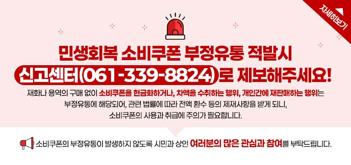 민생회복 소비쿠폰 부정유통 적발시 신고센터(061-339-8824)로 제보해주세요! 재화나 용역의 구매 없이 소비쿠폰을 현금화하거나, 차액을 수취하는 행위, 개인간에 재판매하는 행위는 부정유통에 해당되어, 관련 법률에 따라 전액 환수 등의 제재사항을 받게 되니, 소비쿠폰의 사용과 취급에 주의가 필요합니다. 소비쿠폰의 부정유통이 발생하지 않도록 시민과 상인 여러분의 많은 관심과 참여를 부탁드립니다. 자세히보기