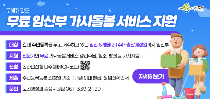 구해줘맘즈! 무료 임신부 가사돌봄 서비스 지원 대상 관내 주민등록을 두고 거주하고 있는 임신 6개월(21주)~출산예정일까지 임신부 지원 전문가의 무료 가사돌봄서비스(정리수납, 청소, 빨래 등 가사지원) 신청 온라인신청 나주헬퍼(QR코드 https://www.naju.go.kr/naju_helper/) 제출 주민등록등본(신청일 기준 1개월 이내 발급) & 임신확인서 문의 보건행정과 출생지원팀 061-339-2129 자세히보기