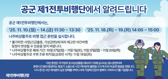 공군 제1전투비행단에서 알려드립니다   공군 제1전투비행단에서는,   ′25. 11. 10.(월) ~ 14.(금) 11:30 ~ 13:30  ′25. 11. 18.(화) ~ 19.(화) 14:00 ~ 15:00    나주비상활주로 비행 접근 훈련을 실시합니다.  * 불가피한 사정(긴급출동, 기상급변)에 따라 예고한 야간비행     일정이 변경될 수 있음을 양지 바랍니다.   * 나주비상활주로 폐쇄 기간: 10월 27일(월) ~ 11월 1일(토), 11월 17일(월) ~ 11월 20일(목)   * 나주비상활주로 주변 조류 퇴치일(공포탄 사격): 11월 18일(화)   이번 훈련은 국가방위 및 비상상황을 대비하기 위해 실시되는 평시훈련이며 훈련시간 동안 발생하는 항공기 소음으로 시민 여러분께 불편을 드리게 되어 죄송한 말씀을 전합니다.   다시 한 번 시민 여러분의 깊은 양해를 부탁드리며 가정에 건강과 행복이 가득하시기를 기원합니다.   제1전투비행단장