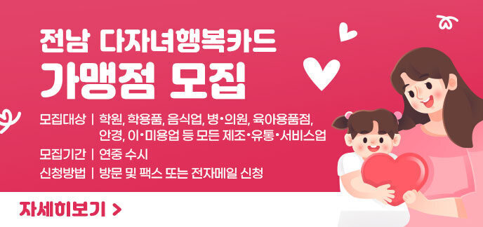 전남 다자녀행복카드 가맹점 모집 모집대상 : 학원, 학용품, 음식업, 병・의원, 육아용품점, 안경, 이・미용업 등 모든 제조・유통・서비스업 모집기간 : 연중 수시 신청방법 : 방문 및 팩스 또는 전자메일 신청 자세히보기