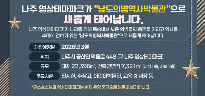 나주 영상테마파크가 남도의병역사박물관으로 새롭게 태어납니다. ‘나주 영상테마파크’가 나라를 위해 목숨바쳐 싸운 의병들의 충혼을 기리고 역사를 후대에 전하기 위한 ‘남도의병역사박물관’으로 새롭게 태어납니다. ○ 개관예정일: 2026년 3월  ○ 위   치: 나주시 공산면 덕음로 448 (구 나주 영상테마파크) ○ 규   모: 대지 22,396㎡, 건축연면적 7,321㎡ (지상1층, 지하1층) ○ 주요시설: 전시실, 수장고, 어린이박물관, 교육ㆍ체험장 등 *유스호스텔과 영상테마파크는 현재 운영 중단으로 방문이 불가합니다.