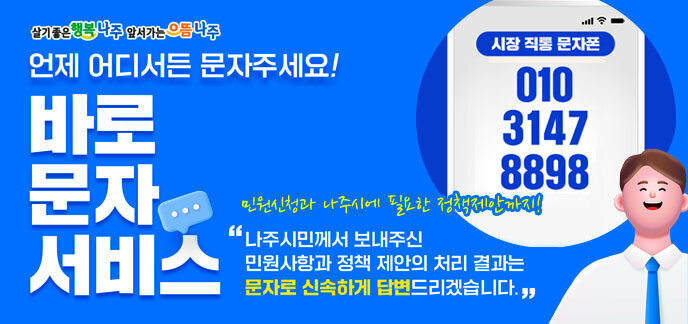 살기좋은 행복나주 앞서가는 으뜸나주 언제 어디서든 문자주세요! 바로문자서비스 민원신청과 나주시에 필요한 정책제안까지! 나주시민께서 보내주신 민원사항과 정책 제안의 처리 결과는 문자로 신속하게 답변드리겠습니다. (시장 직통 문자폰)010-3147-8898