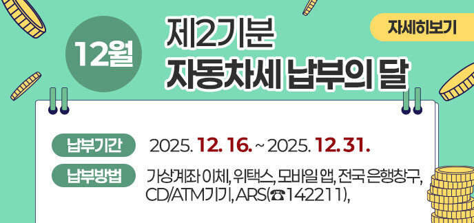 12월은 자동차세(제2기분) 납부의 달입니다. 납부기간 : 2025. 12. 16. ~ 12. 31.  납부방법 : 가상계좌 이체, 위택스, 모바일 앱, 전국 은행창구, CD/ATM기기, ARS(☎142211), 자세히보기