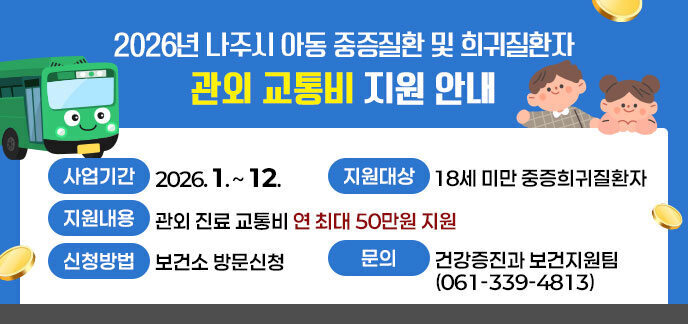 2026년 나주시 아동 중증질환 및 희귀질환자 관외 교통비 지원 안내 -사업기간: 2026. 1. ~ 12. -지원대상: 18세 미만 중증희귀질환자 -지원내용: 관외 진료 교통비 연 최대 50만원 지원 -신청방법: 보건소 방문신청 -문의: 건강증진과 보건지원팀(061-339-4813)