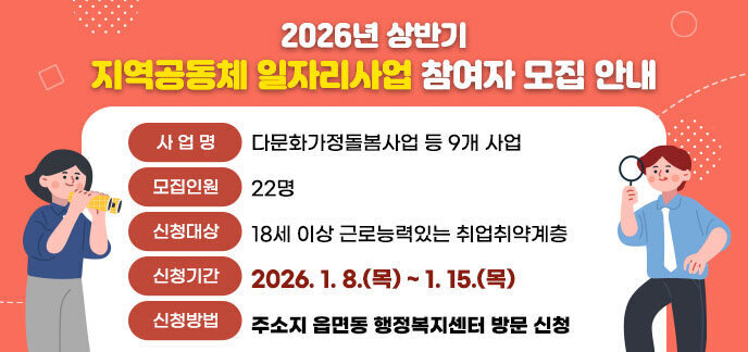 2026년 상반기 지역공동체 일자리사업 참여자 모집 안내 - 사 업 명: 다문화가정돌봄사업 등 9개 사업 - 모집인원: 22명 - 신청대상: 18세 이상 근로능력있는 취업취약계층 - 신청기간: 2026. 1. 8.(목)~1.15.(목) - 신청방법: 주소지 읍면동 행정복지센터 방문 신청