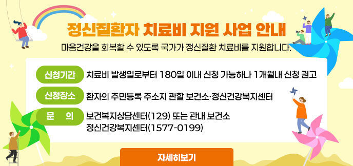 정신질환자 치료비 지원 사업 안내 마음건강을 회복할 수 있도록 국가 정신질환 치료비를 지원합니다. -신청기간:치료비 발생일로부터 180일 이내 신청 가능하나 1개월내 신청 권고 (외래치료 지원 및 권역정신응급의료센터는 1개월 신청) -신청장소:환자의 주민등록 주소지 관할 보건소·정신건강복지센터(1577-0199) -문의:보건복지상담센터(129) 또는 관내 보건소, 정신건강복지센터(1577-0199) 자세히보기