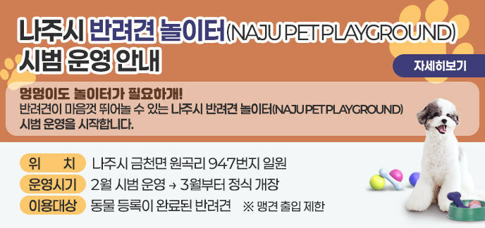 나주시 반려견 놀이터(NAJU PET PLAYGROUND) 시범 운영 《 놀러오개 ! 달려보개 ! 맘껏 뛰어놀개 ! 》  멍멍이도 놀이터가 필요하개! 반려견이 마음껏 뛰어놀 수 있는 나주시 반려견 놀이터(NAJU PET PLAYGROUND) 시범 운영을 시작합니다.  ❍ 위 치: 나주시 금천면 원곡리 947번지 일원 ❍ 운영시기: 2월 시범 운영 → 3월부터 정식 개장 ❍ 이용대상: 동물 등록이 완료된 반려견 ※ 맹견은 출입 제한 자새히보기