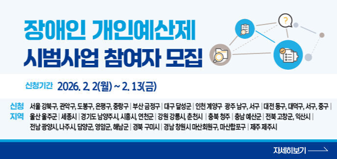 장애인 개인예산제 시범사업 참여자 모집  신청기간 2026. 2. 2(월) ~ 2. 13(금)  신청지역 서울 강북구, 관악구, 도봉구, 은평구, 중랑구 / 부산 금정구 / 대구 달성군 / 인천 계양구 / 광주 남구, 서구 / 대전 동구, 대덕구, 서구, 중구 / 울산 울주군 / 세종시 / 경기도 남양주시, 시흥시, 연천군 / 강원 강릉시, 춘천시 / 충북 청주시 / 충남 예산군 / 전북 고창군, 익산시 / 전남 광양시, 나주시, 담양군, 영암군, 해남군 / 경북 구미시 / 경남 창원시, 마산회원구, 마산합포구 / 제주 제주시 자세히보기