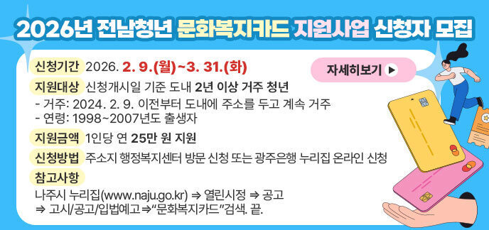 2026년 전남청년 문화복지카드 지원사업 신청자 모집 (신청기간) 2026. 2. 9.(월)~3. 31.(화) (지원대상) 신청개시일 기준 도내 2년 이상 거주 청년 - 거주: 2024. 2. 9. 이전부터 도내에 주소를 두고 계속 거주 - 연령: 1998~2007년도 출생자 (지원금액) 1인당 연 25만 원 지원 (신청방법) 주소지 행정복지센터 방문 신청 또는 광주은행 누리집 온라인 신청 (참고사항) 나주시 누리집(www.naju.go.kr) ⇒ 열린시정 ⇒ 공고 ⇒ 고시/공고/입법예고⇒“문화복지카드”검색. 끝. 자세히보기