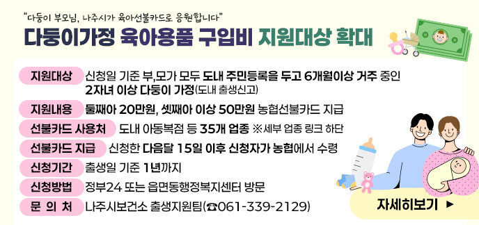 “다둥이 부모님, 나주시가 육아선불카드로 응원합니다”  다둥이가정 육아용품 구입비 지원대상 확대   □ (지원대상) 신청일 기준 부,모가 모두 도내 주민등록을 두고 6개월이상 거주 중인 2자녀 이상 다둥이 가정(도내 출생신고)  □ (지원내용) 둘째아 20만원, 셋째아 이상 50만원 농협선불카드 지급                  당초)셋째아 이상 지원 → 확대)둘째아 이상 지원*                                             ※ ‘25. 10. 1.부터 변경  □ (선불카드 사용처) 도내 아동복점 등 35개 업종 ※세부 업종 링크 하단   □ (선불카드 지급) 신청한 다음달 15일 이후 신청자가 농협에서 수령   □ (신청기간) 출생일 기준 1년까지    ※ ‘24~’25년생 신청가능일 : ‘26.12.31.일까지     ※ ‘24~’25년생 카드유효기간은 신청일과 관계없이 ’26.12.31일까지  □ (신청방법) 정부24 또는 읍면동행정복지센터 방문  □ (문 의 처) 나주시보건소 출생지원팀(☎061-339-2129)