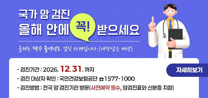 국가 암 검진 올해 안에 꼭! 받으세요 올해는 짝수 출생년도 검진 차례입니다.(대장암은 매년) -검진 기간:2026년 12월 31일까지 -검진 대상자 확인:국민건강보험공단 ☎1577-1000 -검진 방법:전국 암 검진기관 방문(사전예약 필수, 암검진표와 신분증 지참) 자세히보기