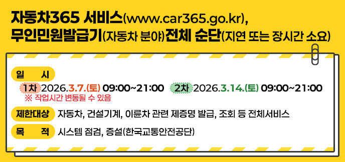 제 목: 자동차365 서비스(www.car365.go.kr), 무인민원발급기(자동차 분야)전체 순단(지연 또는 장시간 소요)  - 일 시: (1차)2026.3.7.(토) 09:00~21:00 / (2차)2026.3.14.(토) 09:00~21:00  ※ 작업시간 변동될 수 있음  - 제한대상: 자동차, 건설기계, 이륜차 관련 제증명 발급, 조회 등 전체서비스  - 목 적: 시스템 점검, 증설(한국교통안전공단)