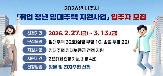 2026년 나주시 「취업 청년 임대주택 지원사업」 입주자 모집 -신청기간: 2026. 2. 27.(금)~3. 13.(금) -모집물량: 임대주택 32호(삼영 부영 10, 송월 부영 22) -지원사항: 임대주택 임대보증금 전액 지원 -지원기간: 2년(1회 연장 가능, 최장 4년) -신청방법: 방문 및 전자우편 신청