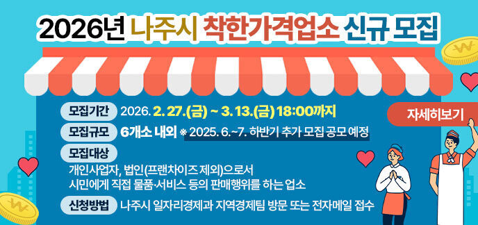 2026년 나주시 착한가격업소 신규 모집  ■ 모집기간: 2026. 2. 27.(금) ~ 3. 13.(금) 18:00까지  ■ 모집규모: 6개소 내외 ※ 2025. 6.~7. 하반기 추가 모집 공모 예정  ■ 모집대상: 개인사업자, 법인(프랜차이즈 제외)으로서 시민에게 직접 물품·서비스 등의 판매행위를 하는 업소  ■ 신청방법: 나주시 일자리경제과 지역경제팀 방문 또는 전자메일 접수