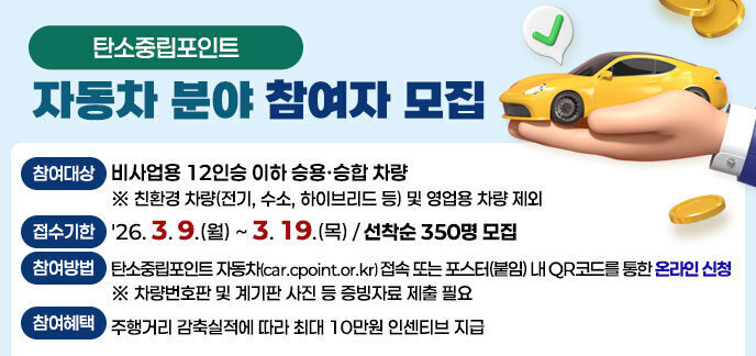 탄소중립포인트 자동차 분야 참여자 모집 -(참여대상) 비사업용 12인승 이하 승용·승합 차량 ※ 친환경 차량(전기, 수소, 하이브리드 등) 및 영업용 차량 제외 -(접수기한) '26. 3. 9.(월) ~ 3. 19.(목) / 선착순 350명 모집 -(참여방법) 탄소중립포인트 자동차(car.cpoint.or.kr) 접속 또는 포스터(붙임) 내 QR코드를 통한 온라인 신청 ※ 차량번호판 및 계기판 사진 등 증빙자료 제출 필요 -(참여혜택) 주행거리 감축실적에 따라 최대 10만원 인센티브 지급