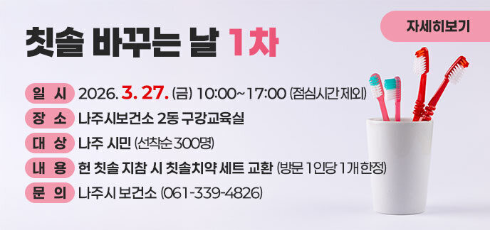  칫솔 바꾸는 날 1차  일시: 2026. 3. 27. (금) 10:00~17:00 (점심시간 제외)  장소: 나주시보건소 2동 구강교육실  대상: 나주 시민 (선착순 300명)  내용: 헌 칫솔 지참 시 칫솔치약 세트 교환 (방문 1인당 1개 한정)  문의: 나주시 보건소 (061-339-4826)