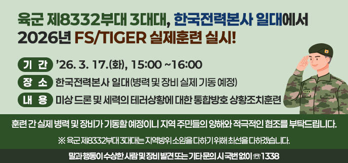 육군 제8332부대 3대대, 한국전력본사 일대에서 2026년 FS/TIGER 실제훈련 실시! ◯ 기간: ’26. 3. 17.(화), 15:00∼16:00 ◯ 장소: 한국전력본사 일대(병력 및 장비 실제 기동 예정) ◯ 내용: 미상 드론 및 세력의 테러상황에 대한 통합방호 상황조치훈련                  훈련 간 실제 병력 및 장비가 기동할 예정이니 지역 주민들의 양해와         적극적인 협조를 부탁드립니다.  ※ 육군 제8332부대 3대대는 지역방위 소임을 다하기 위해 최선을 다하겠습니다. 말과 행동이 수상한 사람 및 장비 발견 또는 기타 문의 시 국번 없이 ☏1338