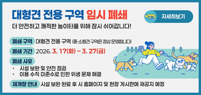 대형견 전용 구역 임시 폐쇄 더 안전하고 쾌적한 놀이터를 위해 잠시 쉬어갑니다!  폐쇄 구역: 대형견 전용 구역  (중·소형견 구역은 정상 운영합니다)  폐쇄 기간: 2026. 3. 17(화) ~ 3. 27(금)  폐쇄 사유:  시설 보완 및 안전 점검  이용 수칙 미준수로 인한 위생 문제 해결  재개장 안내: 시설 보완 완료 후 시 홈페이지 및 현장 게시판에 재공지 예정