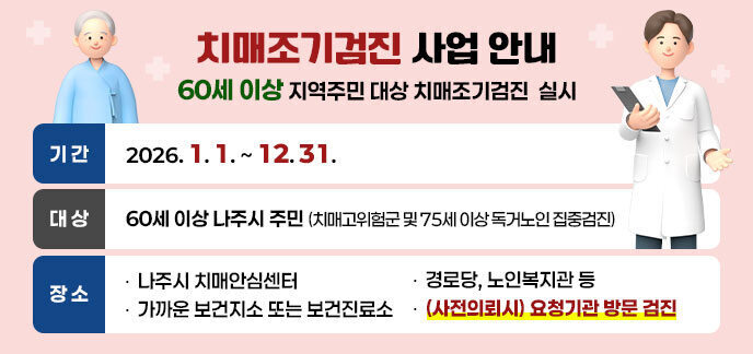 치매조기검진 사업 안내 60세 이상 지역주민 대상 치매조기검진 실시 -기간: 2026. 1. 1. ~ 12. 31. -대상:60세 이상 나주시 주민 (치매고위험군 및 75세 이상 독거노인 집중검진) -장소 · 나주시 치매안심센터  · 가까운 보건지소 또는 보건진료소 · 경로당, 노인복지관 등 · (사전의뢰시) 요청기관 방문 검진