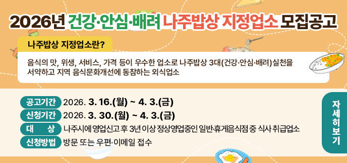  2026년 건강·안심·배려 나주밥상 지정업소 모집공고  ※ 【 나주밥상 지정업소란? 】  - 음식의 맛, 위생, 서비스, 가격 등이 우수한 업소로 나주밥상 3대(건강·안심·배려)  실천을 서약하고 지역 음식문화개선에 동참하는 외식업소  1. 공고기간: 2026. 3. 16.(월) ~ 4. 3.(금)  2. 신청기간: 2026. 3. 30.(월) ~ 4. 3.(금)  3. 대 상: 나주시에 영업신고 후 3년 이상 정상영업중인 일반·휴게음식점 중 식사 취급업소  4. 신청방법: 방문 또는 우편·이메일 접수  ※ 제출서류 등 세부내용은 공고문(시 홈페이지>열린시정>공고>고시/공고/입법예고“2026년 건강·안심·배려 나주밥상 지정업소 모집 공고”) 참고  5. 문 의: 나주시 보건행정과 음식문화팀(☎061-339-2169)