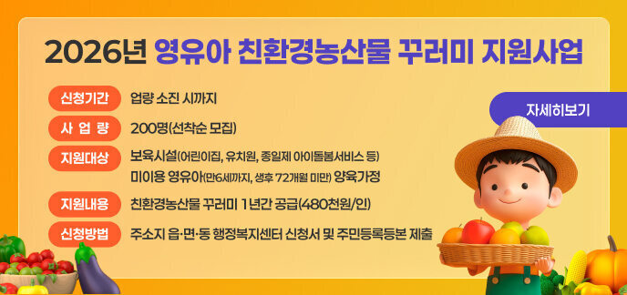 2026년 영유아 친환경농산물 꾸러미 지원사업    1. 신청기간: 사업량 소진 시까지  2. 사 업 량: 200명(선착순 모집)  3. 지원대상: 보육시설(어린이집, 유치원, 종일제 아이돌봄서비스 등) 미이용 영유아(만6세까지, 생후 72개월 미만) 양육가정  4. 제외대상    - 농식품바우처 사업의 지원을 받는 중위소득 32% 이하인 영유아 양육가정    - 친환경농산물 꾸러미 지원사업(임산부·난임부부) 및 영양플러스 사업 중복지원자  5. 지원내용: 친환경농산물 꾸러미 1년간 공급(480천원/인)  6. 신청방법: 주소지 읍·면·동 행정복지센터 신청서 및 주민등록등본 제출  7. 추진절차   - 사업신청 → 지원자격 확인(증빙서류 및 중복수혜 검증) → 대상자 선정 및 확정자‘남도장터’로그인정보 발급 → 남도장터 내‘친환경농산물 전용관’에서 자율적으로 구매