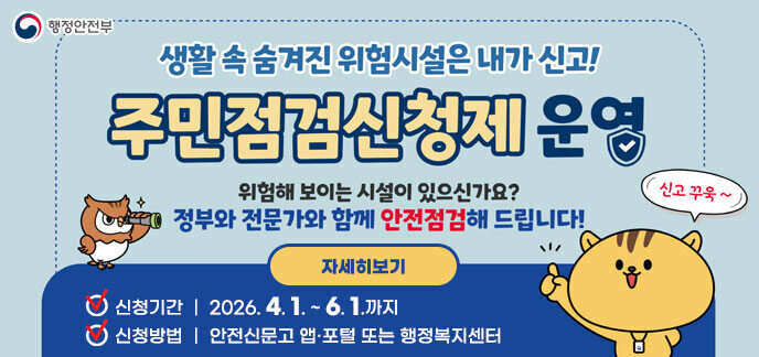 생활 속 숨겨진 위험시설은 내가 신고! 주민점검신청제 운영 위험해 보이는 시설이 있으신가요? 정부와 전문가와 함께 안전점검해 드립니다! -신청기간:2026. 4. 1. ~ 6. 1.까지 -신청방법:안전신문고 앱·포털 또는 행정복지센터 자세히보기 행정안전부