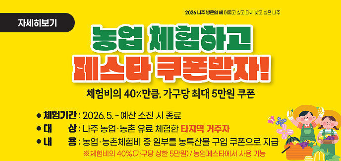 2026 나주 방문의 해 머물고 싶고 다시 찾고 싶은 나주  자세히보기     농업 체험하고 페스타 쿠폰받자! 체험비의 40% 만큼, 가구당 최대 5만원 쿠폰     ● 체험기간 : 2026.5. ~ 예산 소진 시 종료 ● 대 상 : 나주 농업·농촌 유료 체험한 타지역 거주자 ● 내 용 : 농업·농촌체험비 중 일부를 농특산물 구입 쿠폰으로 지급 ※ 체험비의 40%(가구당 상한 5만원) / 농업페스타에서 사용 가능