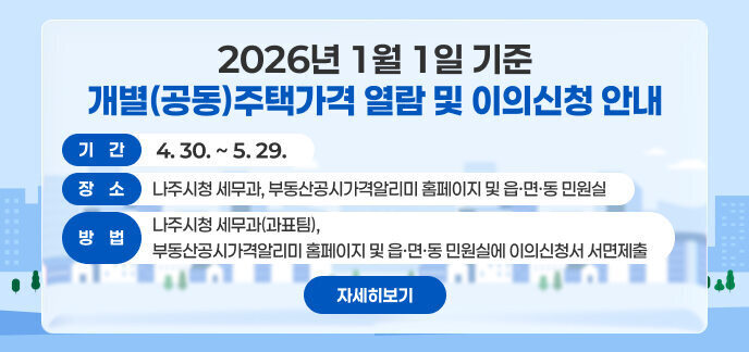  2026년 1월 1일 기준 개별(공동)주택가격 열람 및 이의신청 안내 기 간: 4. 30. ~ 5. 29. 장 소: 나주시청 세무과, 부동산공시가격알리미 홈페이지 및 읍·면·동 민원실 방 법: 나주시청 세무과(과표팀), 부동산공시가격알리미 홈페이지 및 읍·면·동 민원실에 이의신청서 서면제출 자세히보기