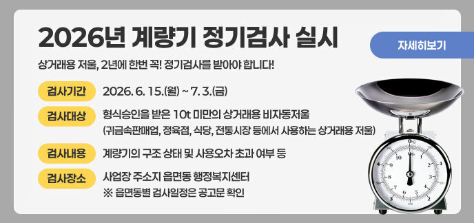 2026년 계량기 정기검사 실시 상거래용 저울, 2년에 한번 꼭! 정기검사를 받아야 합니다!  ■ 검사기간: 2026. 6. 15.(월) ~ 7. 3.(금)  ■ 검사대상: 형식승인을 받은 10t 미만의 상거래용 비자동저울  (귀금속판매업, 정육점, 식당, 전통시장 등에서 사용하는 상거래용 저울)  ■ 검사내용: 계량기의 구조 상태 및 사용오차 초과 여부 등  ■ 검사장소: 사업장 주소지 읍면동 행정복지센터 ※ 읍면동별 검사일정은 공고문 확인  자세히보기