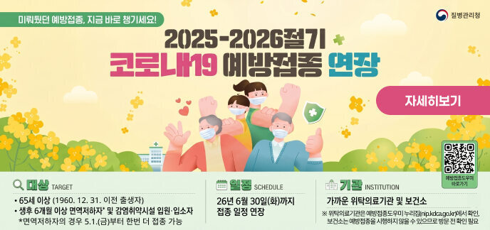 질병관리청  미뤄뒀던 예방접종, 지금 바로 챙기세요! 2025-2026절기 + 코로나19 예방접종 연장  대 상  65세 이상 (1960. 12. 31. 이전 출생자)  생후 6개월 이상 면역저하자* 및 감염취약시설 입원·입소자  *면역저하자의 경우 5.1.(금)부터 한번 더 접종 가능  일 정 26년 6월 30일(화)까지 접종 일정 연장  기 관 가까운 위탁의료기관 및 보건소 ※ 위탁의료기관은 예방접종도우미 누리집(nip.kdca.go.kr)에서 확인, 보건소는 예방접종을 시행하지 않을 수 있으므로 방문 전 확인 필요  예방접종도우미 바로가기 (QR코드)