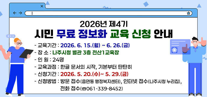 2026년 제4기 시민 무료 정보화 교육 신청 안내 -교육기간: 2026. 6. 15.(월) ~ 6. 26.(금) -장 소: 나주시청 별관 3층 전산1교육장 -인 원: 24명 -교육과정: 한글 문서의 시작, 기본부터 탄탄히 -신청기간: 2026. 5. 20.(수)~ 5. 29.(금) -신청방법: 방문 접수(읍면동 행정복지센터), 인터넷 접수(나주시청 누리집), 전화 접수(☎061-339-8452)