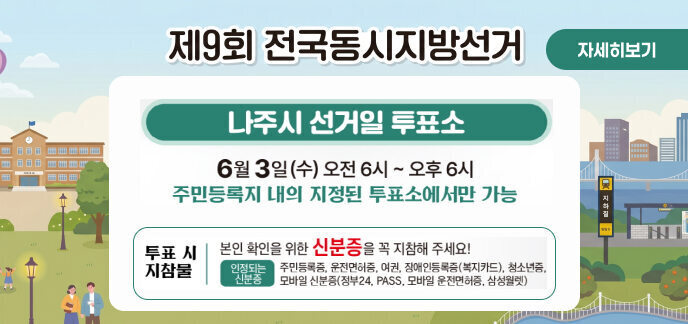 제9회 전국동시지방선거 (자세히보기) 나주시 선거일 투표소 일시: 6월 3일(수) 오전 6시 ~ 오후 6시  안내: 주민등록지 내의 지정된 투표소에서만 가능  투표 시 지참물 본인 확인을 위한 신분증을 꼭 지참해 주세요!  인정되는 신분증: 주민등록증, 운전면허증, 여권, 장애인등록증(복지카드), 청소년증, 모바일 신분증(정부24, PASS, 모바일 운전면허증, 삼성월렛)