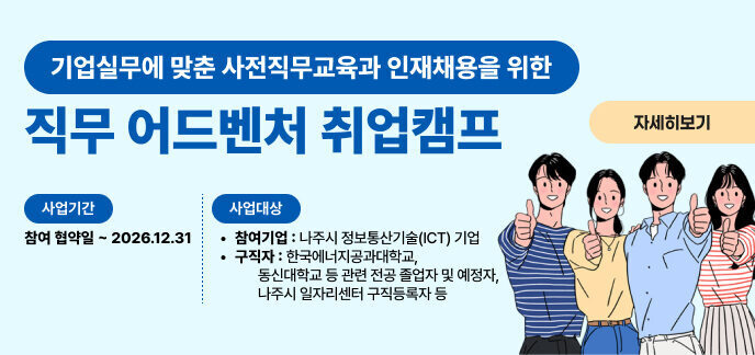 기업실무에 맞춘 사전직무교육과 인재채용을 위한 직무 어드벤처 취업캠프 자세히보기  사업기간 참여 협약일 ~ 2026.12.31  사업대상  참여기업 : 나주시 정보통신기술(ICT) 기업  구직자 : 한국에너지공과대학교, 동신대학교 등 관련 전공 졸업자 및 예정자, 나주시 일자리센터 구직등록자 등