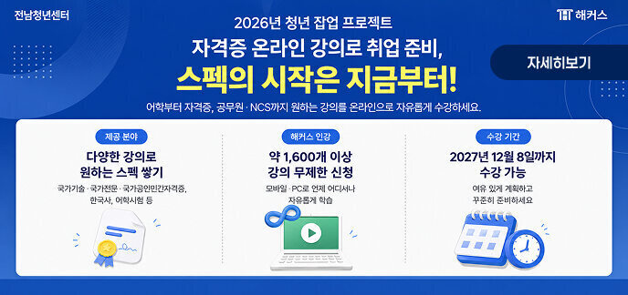 전남청년센터　　　　　　　　　　　　　　　　　　　　　　　　　　 해커스  2026년 청년 잡업 프로젝트 자격증 온라인 강의로 취업 준비, 스펙의 시작은 지금부터!  어학부터 자격증, 공무원·NCS까지 원하는 강의를 온라인으로 자유롭게 수강하세요.  제공 분야  다양한 강의로 원하는 스펙 쌓기  국가기술 국가전문 국가공인민간자격증 한국사 어학시험 등 해커스 인강  약 1,600개 이상 강의 무제한 신청  모바일 · PC로 언제 어디서나 자유롭게 학습  수강 기간  2027년 12월 8일까지 수강 가능  여유 있게 계획하고 꾸준히 준비하세요